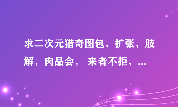 求二次元猎奇图包，扩张，肢解，肉品会， 来者不拒，咱口味重的很，通吃通吃