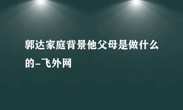 郭达家庭背景他父母是做什么的-飞外网