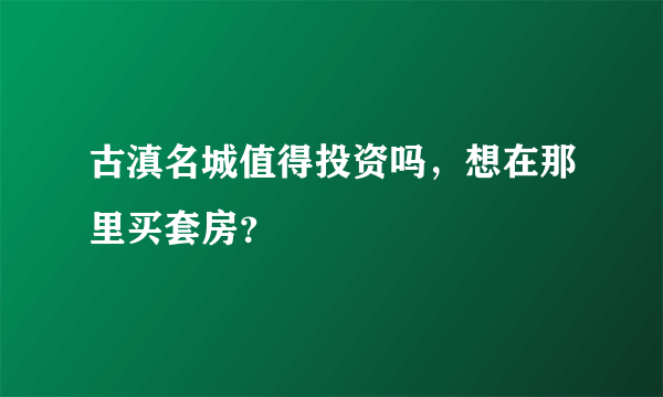 古滇名城值得投资吗，想在那里买套房？