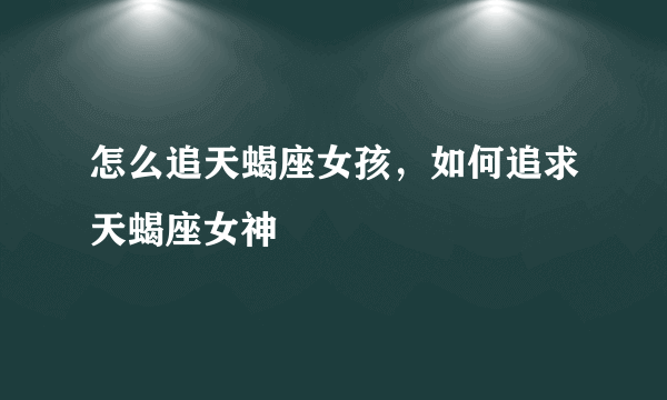 怎么追天蝎座女孩，如何追求天蝎座女神