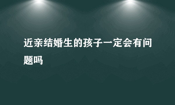 近亲结婚生的孩子一定会有问题吗