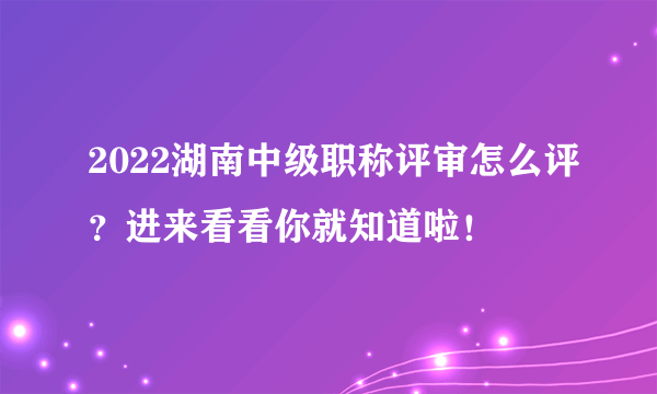 2022湖南中级职称评审怎么评？进来看看你就知道啦！