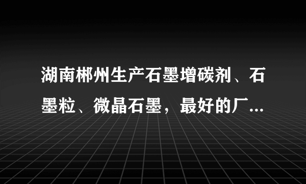 湖南郴州生产石墨增碳剂、石墨粒、微晶石墨，最好的厂家是?听说是湘鲁石墨加工厂？