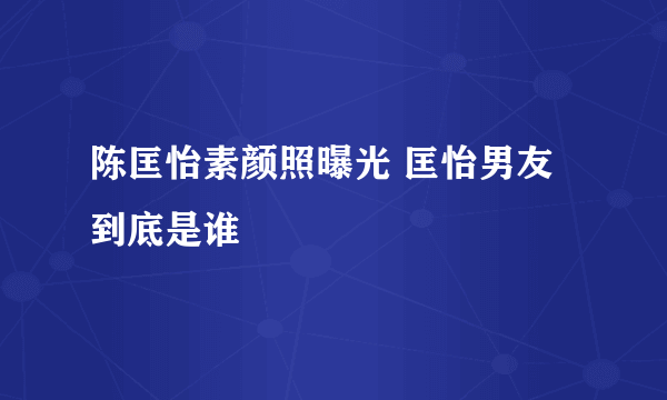 陈匡怡素颜照曝光 匡怡男友到底是谁