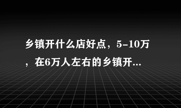 乡镇开什么店好点，5-10万，在6万人左右的乡镇开什么店赚钱？