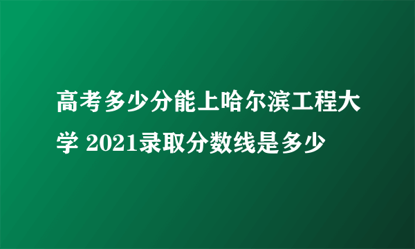 高考多少分能上哈尔滨工程大学 2021录取分数线是多少