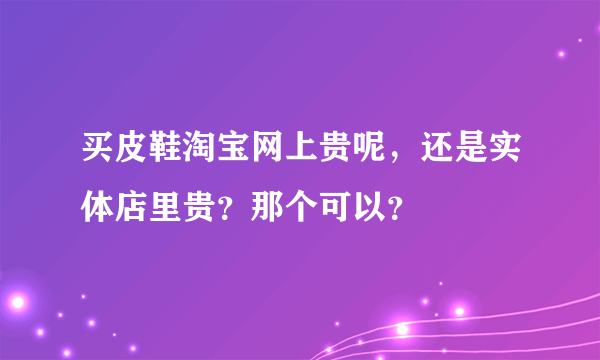 买皮鞋淘宝网上贵呢，还是实体店里贵？那个可以？