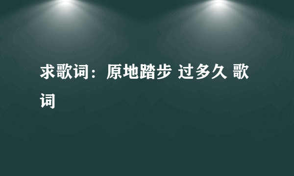 求歌词：原地踏步 过多久 歌词