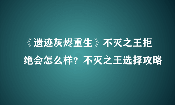 《遗迹灰烬重生》不灭之王拒绝会怎么样？不灭之王选择攻略