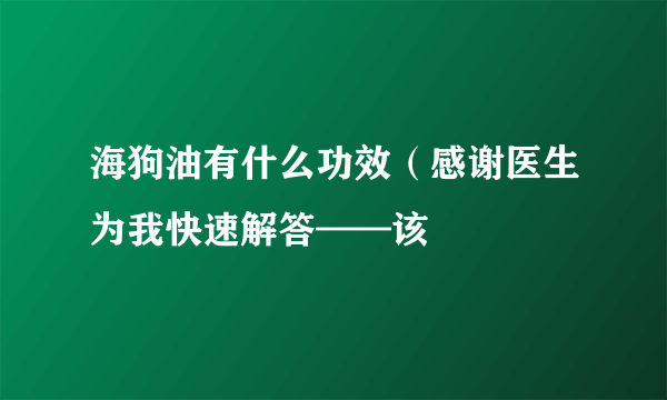 海狗油有什么功效（感谢医生为我快速解答——该