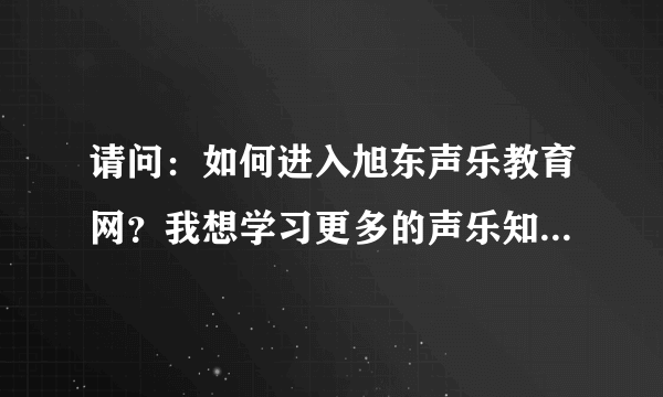 请问：如何进入旭东声乐教育网？我想学习更多的声乐知识。谁能帮我拜托了！