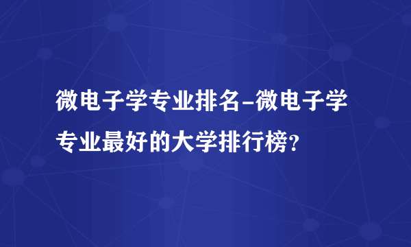 微电子学专业排名-微电子学专业最好的大学排行榜？