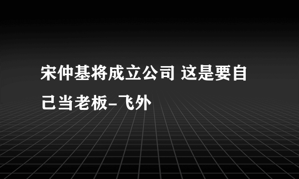 宋仲基将成立公司 这是要自己当老板-飞外