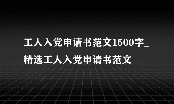 工人入党申请书范文1500字_精选工人入党申请书范文