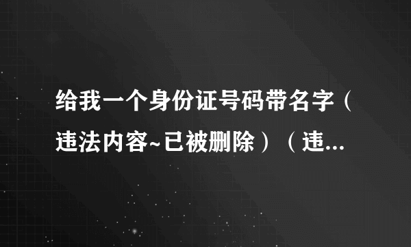 给我一个身份证号码带名字（违法内容~已被删除）（违法内容~已被删除）