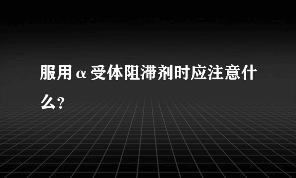 服用α受体阻滞剂时应注意什么？