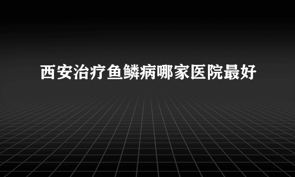 西安治疗鱼鳞病哪家医院最好