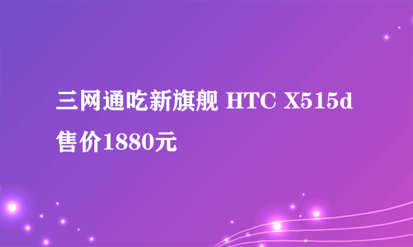 三网通吃新旗舰 HTC X515d售价1880元