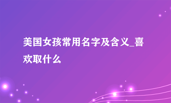 美国女孩常用名字及含义_喜欢取什么