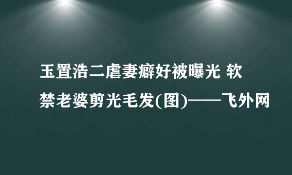 玉置浩二虐妻癖好被曝光 软禁老婆剪光毛发(图)——飞外网