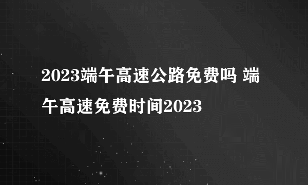 2023端午高速公路免费吗 端午高速免费时间2023