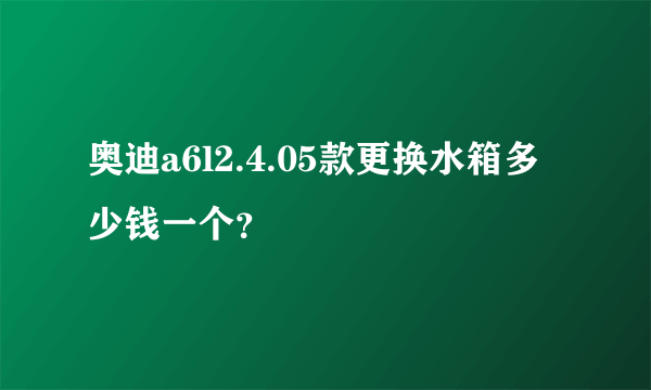 奥迪a6l2.4.05款更换水箱多少钱一个？