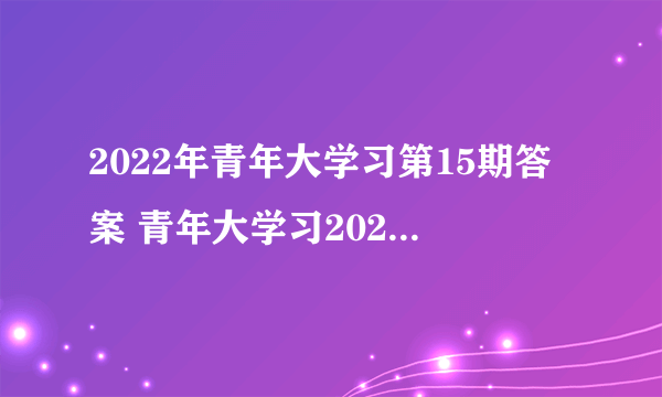 2022年青年大学习第15期答案 青年大学习2022年15期答案完整