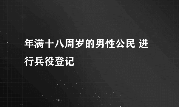 年满十八周岁的男性公民 进行兵役登记