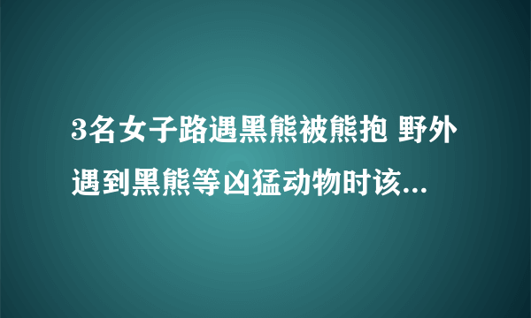 3名女子路遇黑熊被熊抱 野外遇到黑熊等凶猛动物时该怎么自救？