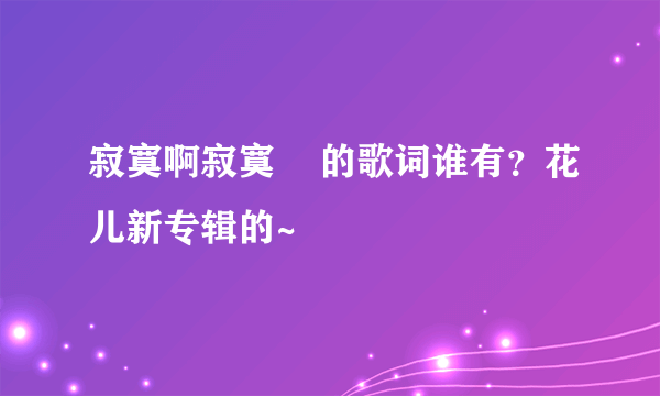 寂寞啊寂寞    的歌词谁有？花儿新专辑的~