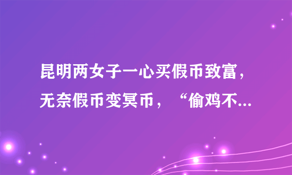 昆明两女子一心买假币致富，无奈假币变冥币，“偷鸡不成”22万打了水漂​, 你怎么看？