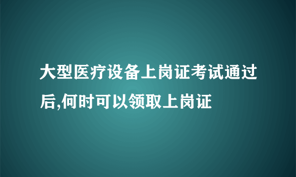 大型医疗设备上岗证考试通过后,何时可以领取上岗证