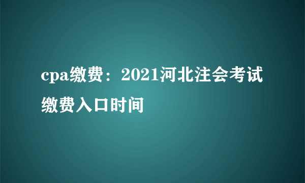 cpa缴费：2021河北注会考试缴费入口时间