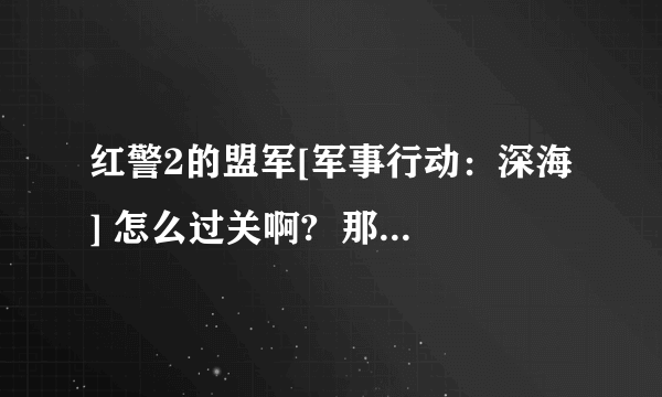 红警2的盟军[军事行动：深海] 怎么过关啊?  那位大哥知道麻烦告诉我啊 当不胜感激!!