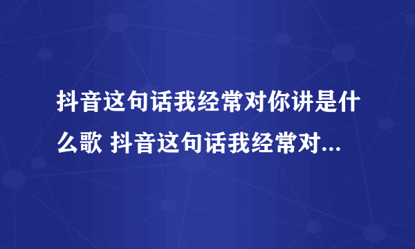 抖音这句话我经常对你讲是什么歌 抖音这句话我经常对你讲歌词完整版