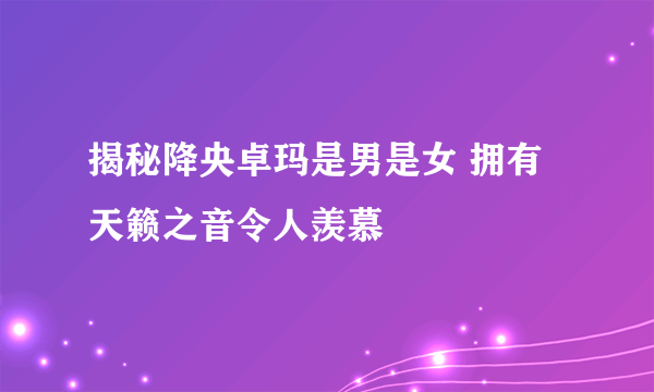 揭秘降央卓玛是男是女 拥有天籁之音令人羡慕