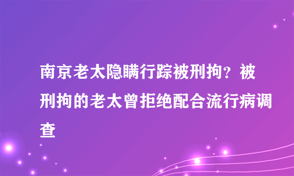 南京老太隐瞒行踪被刑拘？被刑拘的老太曾拒绝配合流行病调查