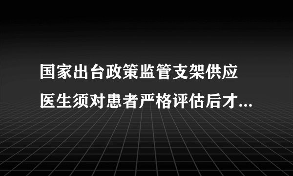 国家出台政策监管支架供应 医生须对患者严格评估后才使用  心脏支架降价后质量不会打折