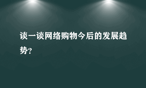 谈一谈网络购物今后的发展趋势？