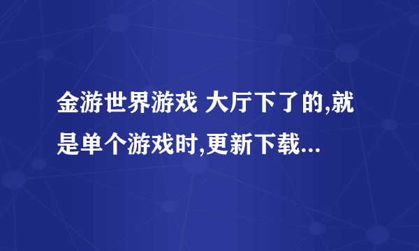 金游世界游戏 大厅下了的,就是单个游戏时,更新下载下不下来 ,为什么。