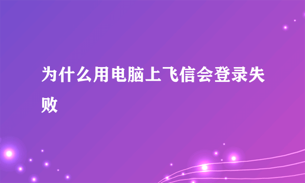 为什么用电脑上飞信会登录失败