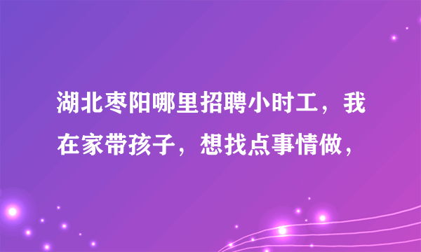 湖北枣阳哪里招聘小时工，我在家带孩子，想找点事情做，