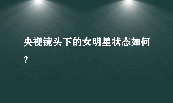 央视镜头下的女明星状态如何？