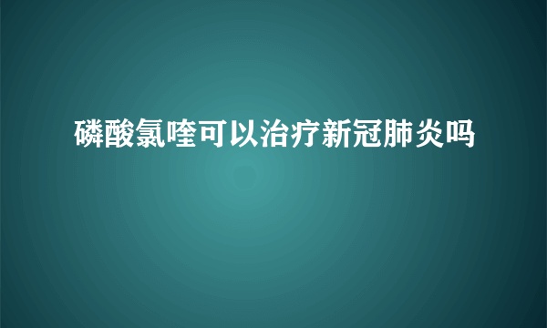 磷酸氯喹可以治疗新冠肺炎吗