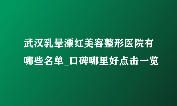 武汉乳晕漂红美容整形医院有哪些名单_口碑哪里好点击一览