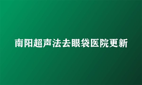 南阳超声法去眼袋医院更新