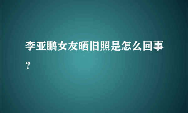 李亚鹏女友晒旧照是怎么回事？