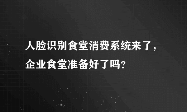 人脸识别食堂消费系统来了，企业食堂准备好了吗？