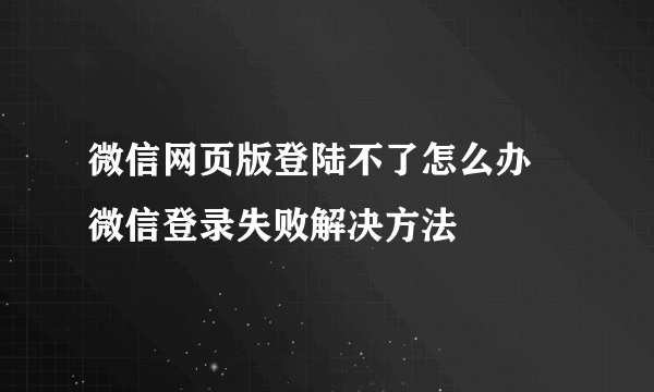 微信网页版登陆不了怎么办 微信登录失败解决方法