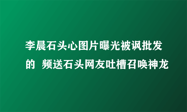 李晨石头心图片曝光被讽批发的  频送石头网友吐槽召唤神龙